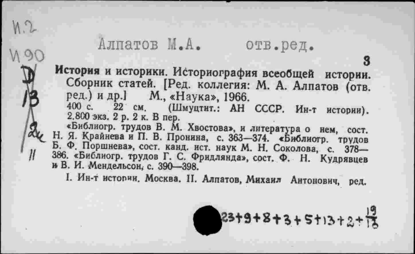 ﻿
Алпатов М.А. отв.ред.
3
История и историки. Историография всеобщей истории. Сборник статей. [Ред. коллегия: М. А. Алпатов (отв. ред.) и др.] М., «Наука», 1966.
400 с. 22 см. (Шмуцтит.: АН СССР. Ин-т истории). 2.800 экз. 2 р. 2 к. В пер.
«Библиогр. трудов В. М. Хвостова», и литература о нем, сост Н. Я. Крайнева и П. В. Пронина, с. 363—374. «Библиогр. трудов Б. Ф. Поршнева», сост. канд. ист. наук М. Н. Соколова, с. 378— 386. «Библиогр. трудов Г. С. Фридлянда», сост. Ф. Н. Кудрявцев н В. И. Мендельсон, с. 390—398.
I. Ин-т истории. Москва. И. Алпатов, Михаил Антонович, ред.
^^гв+9+8 + % +	2+Я